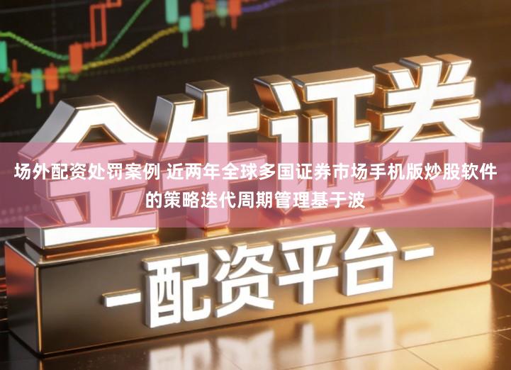 场外配资处罚案例 近两年全球多国证券市场手机版炒股软件的策略迭代周期管理基于波