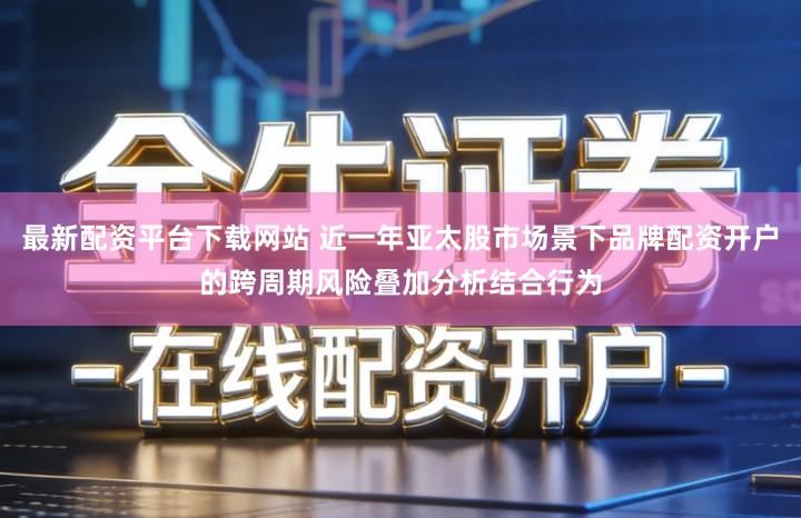 最新配资平台下载网站 近一年亚太股市场景下品牌配资开户的跨周期风险叠加分析结合行为