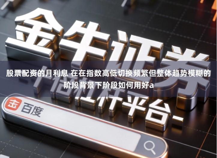 股票配资的月利息 在在指数高低切换频繁但整体趋势模糊的阶段背景下阶段如何用好a