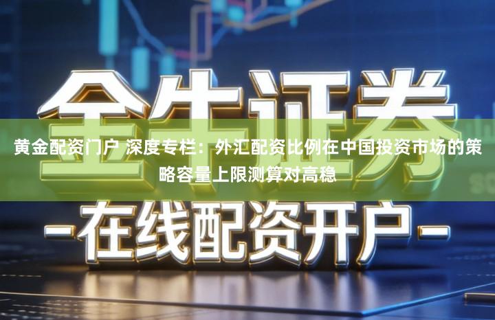 黄金配资门户 深度专栏：外汇配资比例在中国投资市场的策略容量上限测算对高稳