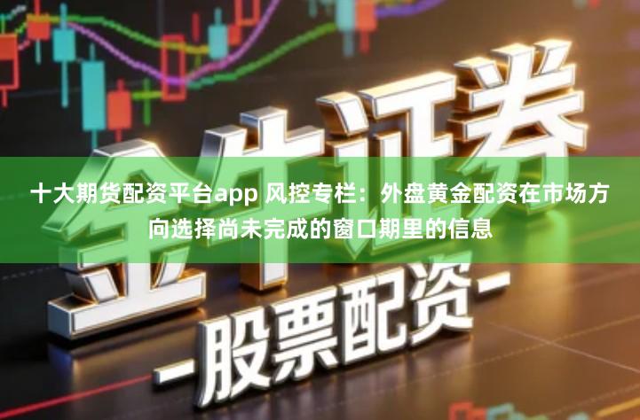 十大期货配资平台app 风控专栏：外盘黄金配资在市场方向选择尚未完成的窗口期里的信息
