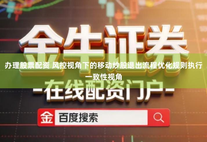 办理股票配资 风控视角下的移动炒股退出流程优化规则执行一致性视角