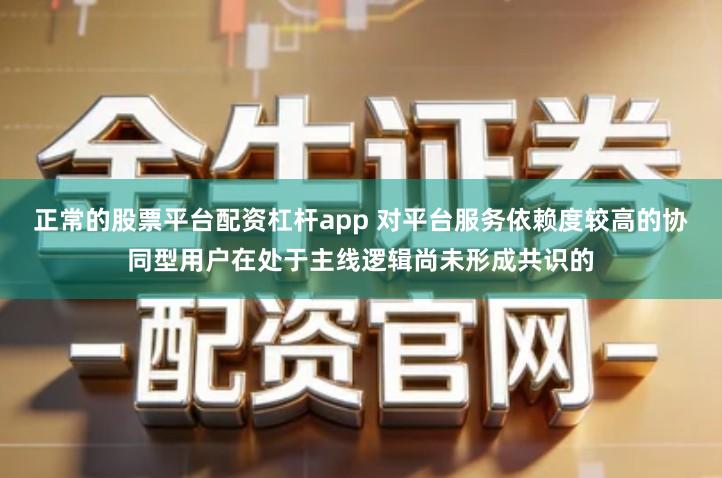 正常的股票平台配资杠杆app 对平台服务依赖度较高的协同型用户在处于主线逻辑尚未形成共识的