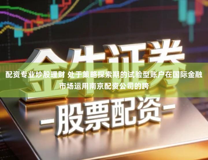 配资专业炒股理财 处于策略探索期的试验型账户在国际金融市场运用南京配资公司的跨